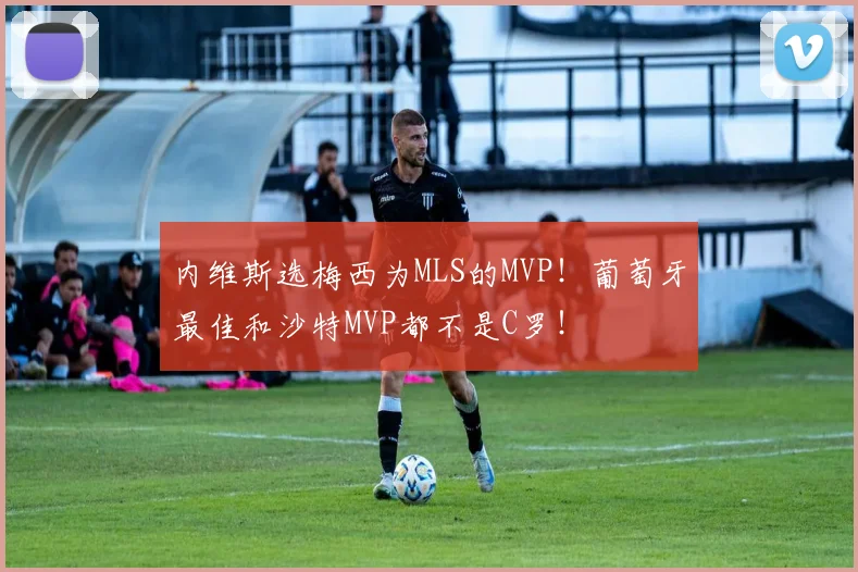 内维斯选梅西为MLS的MVP！葡萄牙最佳和沙特MVP都不是C罗！