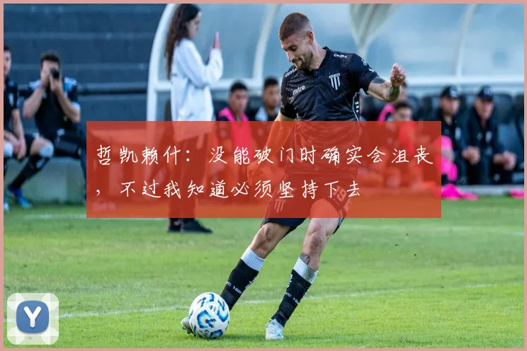 哲凯赖什：没能破门时确实会沮丧，不过我知道必须坚持下去