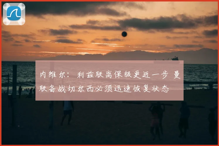 内维尔：利兹联离保级更近一步 曼联备战切尔西必须迅速恢复状态