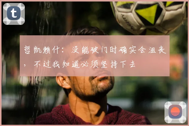 哲凯赖什：没能破门时确实会沮丧，不过我知道必须坚持下去