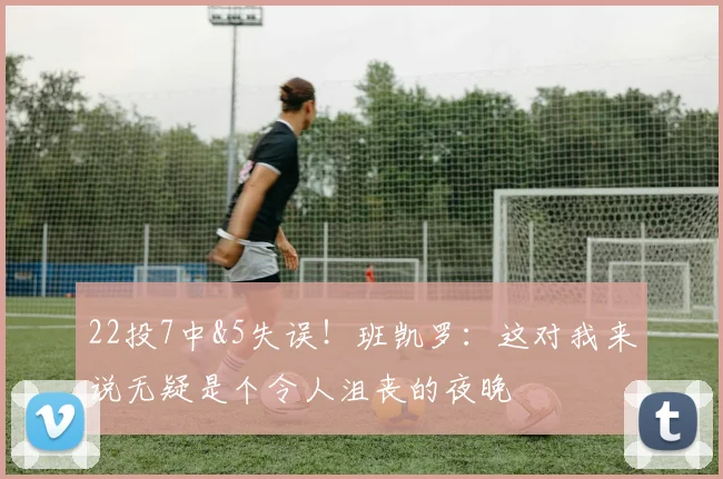 22投7中&5失误！班凯罗：这对我来说无疑是个令人沮丧的夜晚