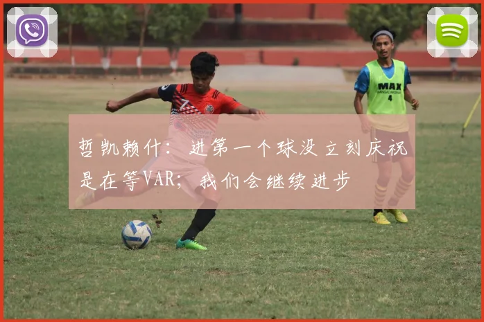 哲凯赖什：进第一个球没立刻庆祝是在等VAR；我们会继续进步