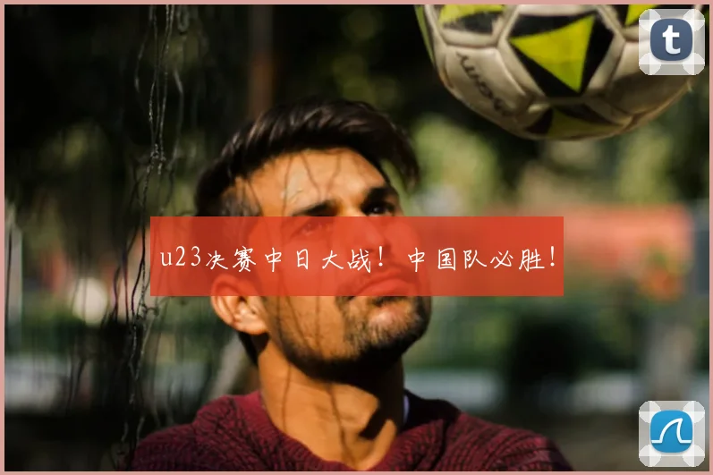 u23决赛中日大战！中国队必胜！