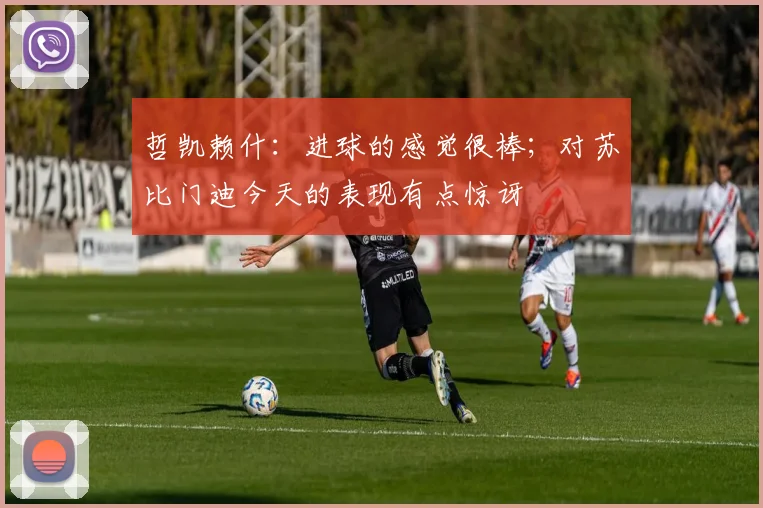 哲凯赖什：进球的感觉很棒；对苏比门迪今天的表现有点惊讶