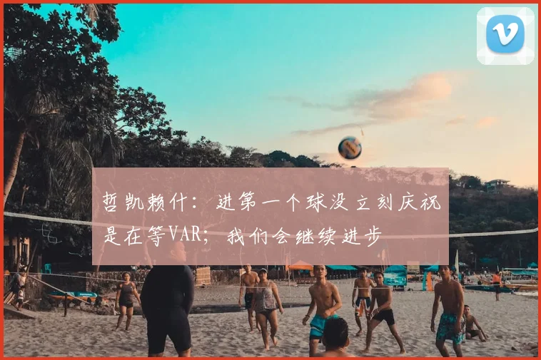 哲凯赖什：进第一个球没立刻庆祝是在等VAR；我们会继续进步